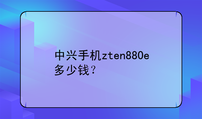 中兴手机zten880e多少钱？