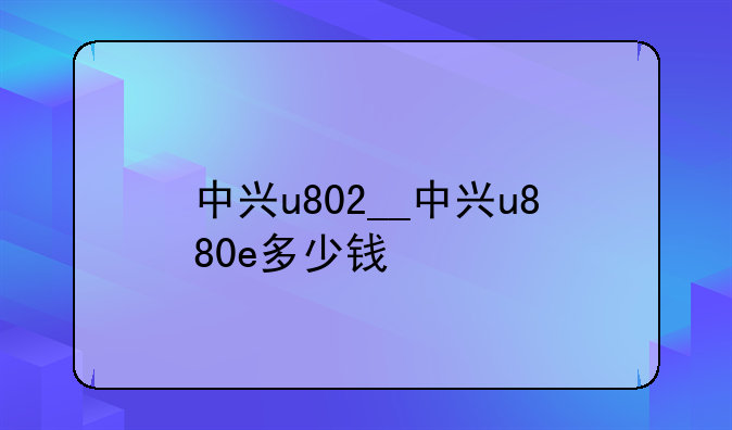 中兴u802__中兴u880e多少钱