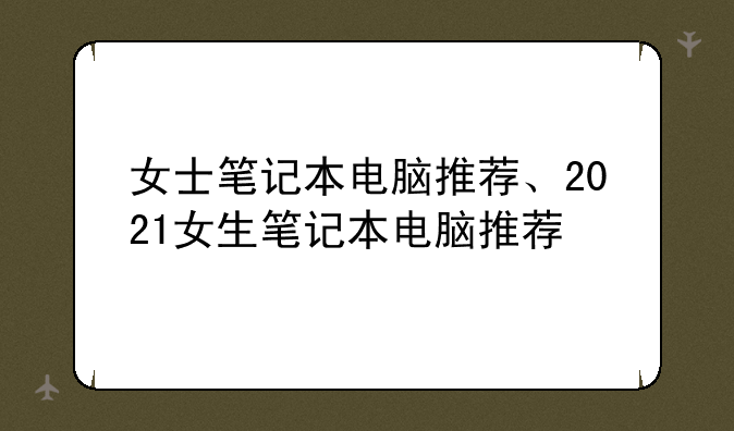 女士笔记本电脑推荐、2021女生笔记本电脑推荐
