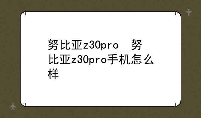努比亚z30pro__努比亚z30pro手机怎么样