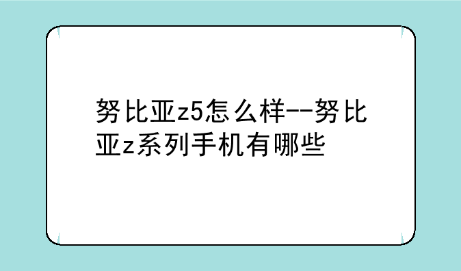 努比亚z5怎么样--努比亚z系列手机有哪些