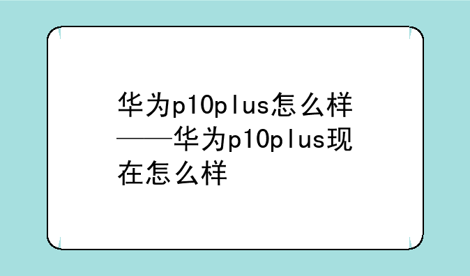 华为p10plus怎么样——华为p10plus现在怎么样